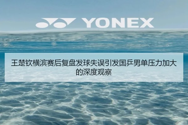 王楚钦横滨赛后复盘发球失误引发国乒男单压力加大的深度观察