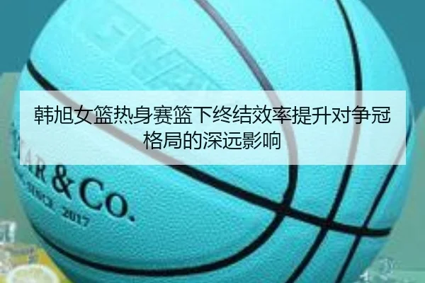 韩旭女篮热身赛篮下终结效率提升对争冠格局的深远影响